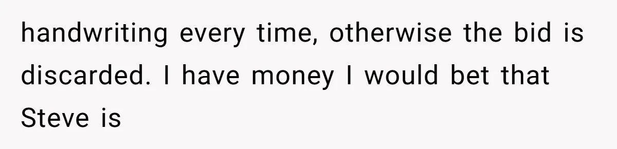 Auction Regular Uses Other People to Win Everything, Until One Bidder Outsmarts Him handwriting every time, otherwise the bid is discarded. I have money I would bet that Steve is