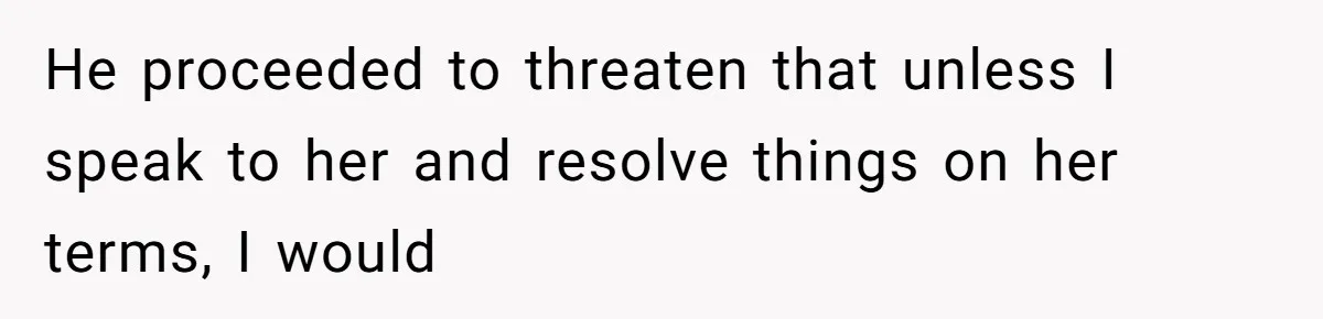 He proceeded to threaten that unless I speak to her and resolve things on her terms, I would