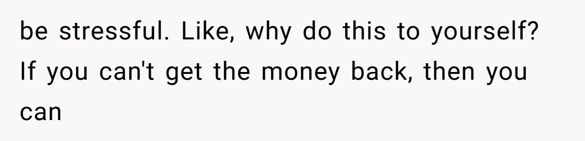 be stressful. Like, why do this to yourself? If you can't get the money back, then you can