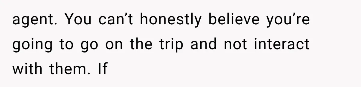 agent. You can’t honestly believe you’re going to go on the trip and not interact with them. If