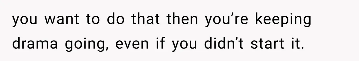 you want to do that then you’re keeping drama going, even if you didn’t start it.