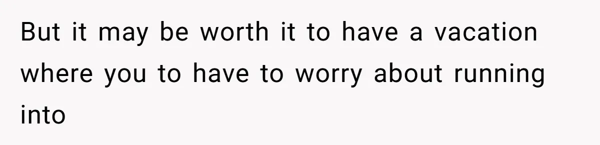 But it may be worth it to have a vacation where you to have to worry about running into