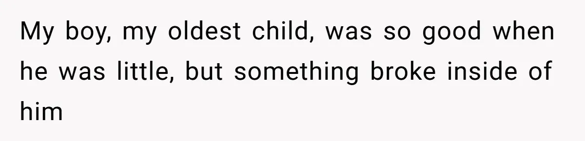 My boy, my oldest child, was so good when he was little, but something broke inside of him