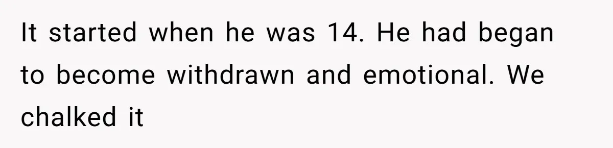 It started when he was 14. He had began to become withdrawn and emotional. We chalked it