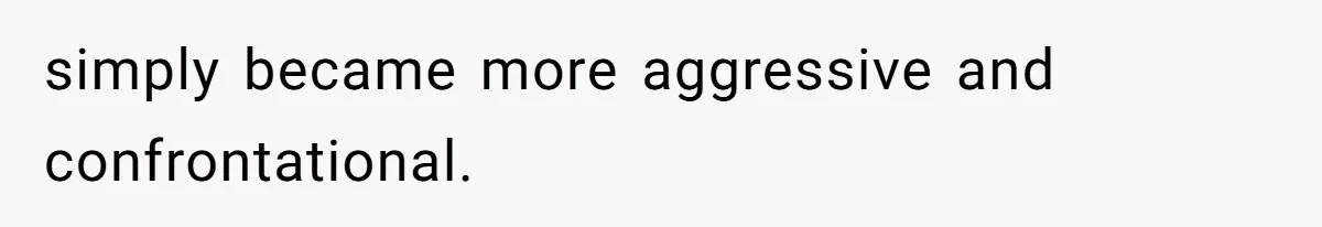 simply became more aggressive and confrontational.