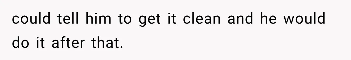 could tell him to get it clean and he would do it after that.