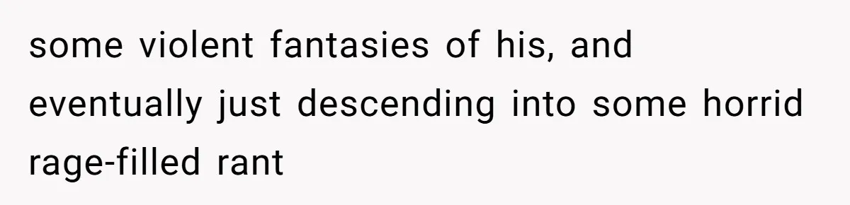some violent fantasies of his, and eventually just descending into some horrid rage-filled rant
