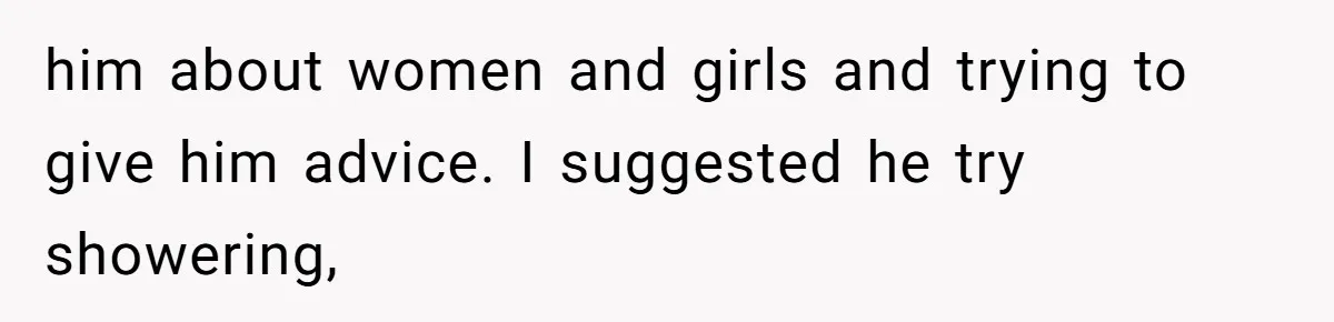 him about women and girls and trying to give him advice. I suggested he try showering,