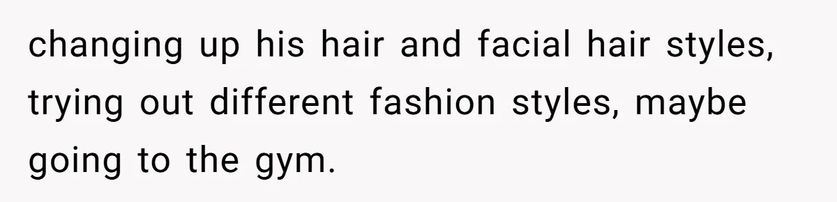 changing up his hair and facial hair styles, trying out different fashion styles, maybe going to the gym.