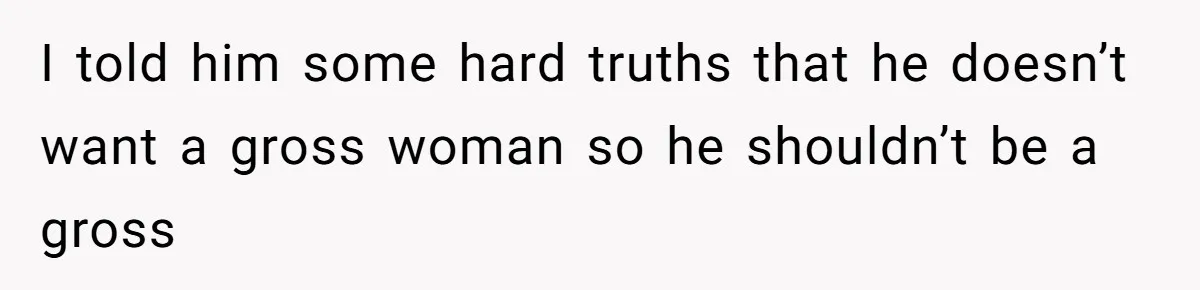 I told him some hard truths that he doesn’t want a gross woman so he shouldn’t be a gross