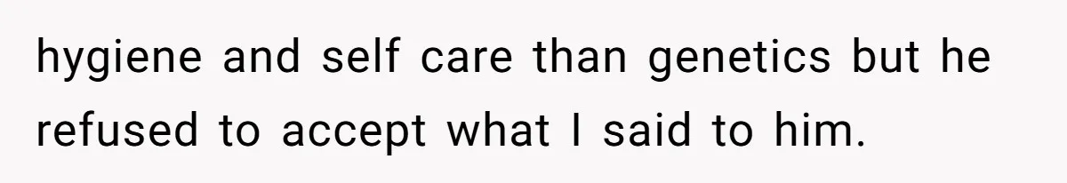 hygiene and self care than genetics but he refused to accept what I said to him.