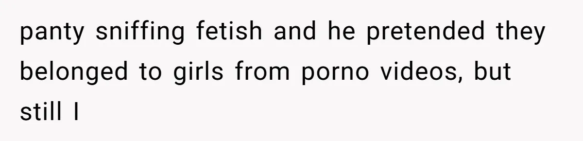 panty sniffing fetish and he pretended they belonged to girls from porno videos, but still I