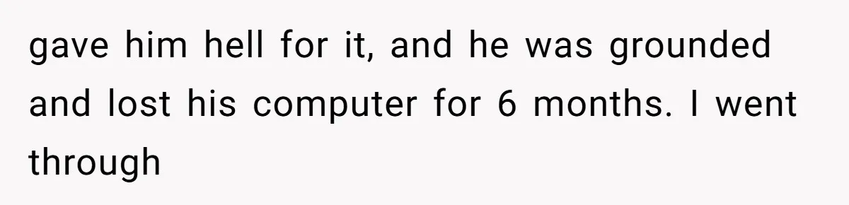 gave him hell for it, and he was grounded and lost his computer for 6 months. I went through