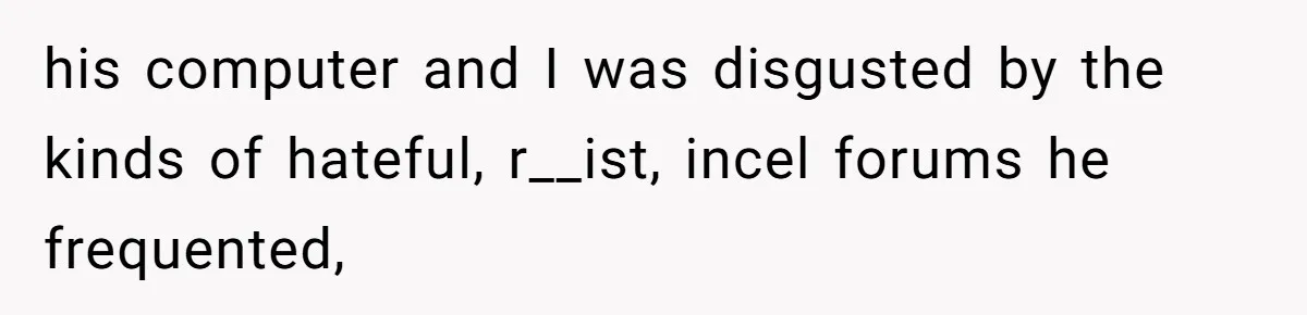 his computer and I was disgusted by the kinds of hateful, r__ist, incel forums he frequented,