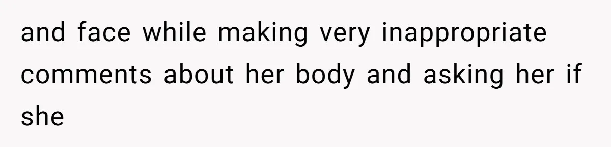 and face while making very inappropriate comments about her body and asking her if she