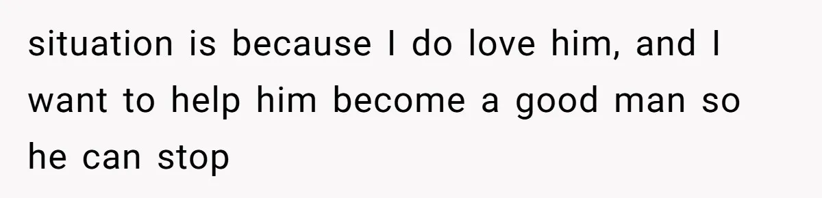 situation is because I do love him, and I want to help him become a good man so he can stop