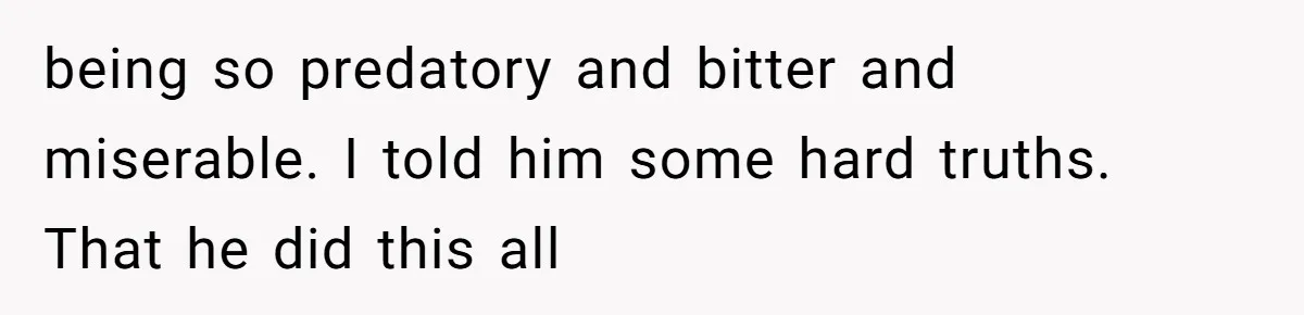 being so predatory and bitter and miserable. I told him some hard truths. That he did this all