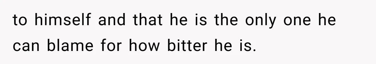 to himself and that he is the only one he can blame for how bitter he is.