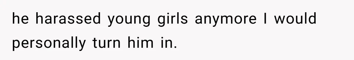 he harassed young girls anymore I would personally turn him in.