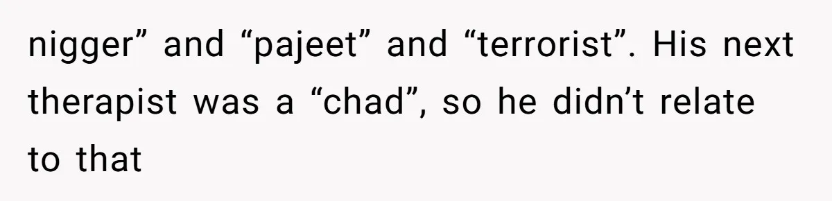 nigger” and “pajeet” and “terrorist”. His next therapist was a “chad”, so he didn’t relate to that