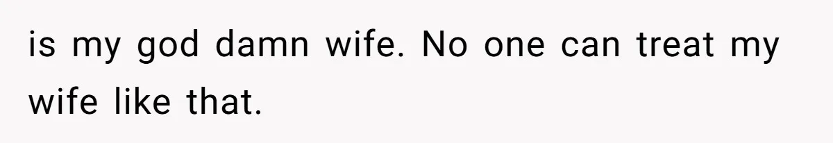 is my god damn wife. No one can treat my wife like that.