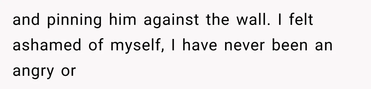 and pinning him against the wall. I felt ashamed of myself, I have never been an angry or