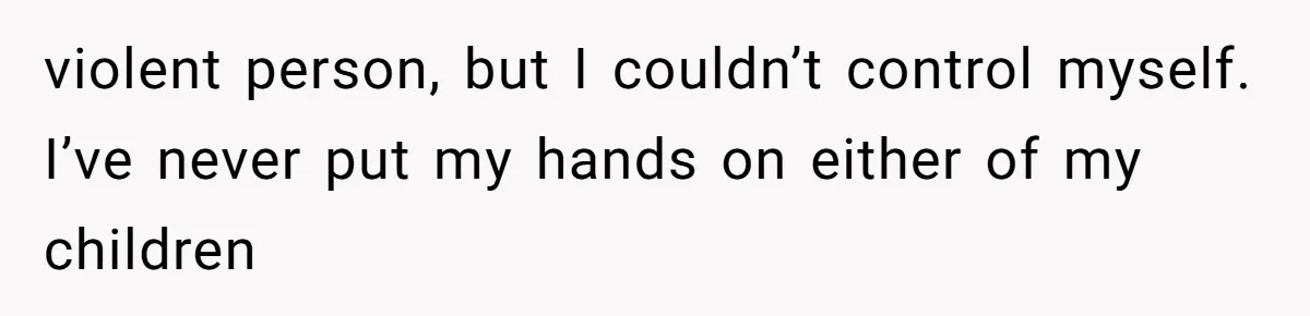 violent person, but I couldn’t control myself. I’ve never put my hands on either of my children