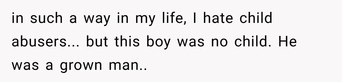 in such a way in my life, I hate child abusers... but this boy was no child. He was a grown man..