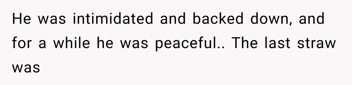 He was intimidated and backed down, and for a while he was peaceful.. The last straw was