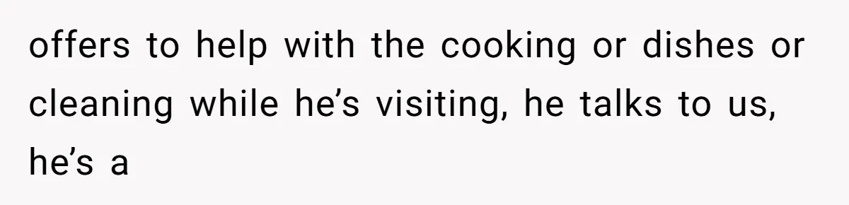 offers to help with the cooking or dishes or cleaning while he’s visiting, he talks to us, he’s a