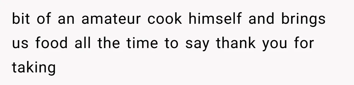 bit of an amateur cook himself and brings us food all the time to say thank you for taking