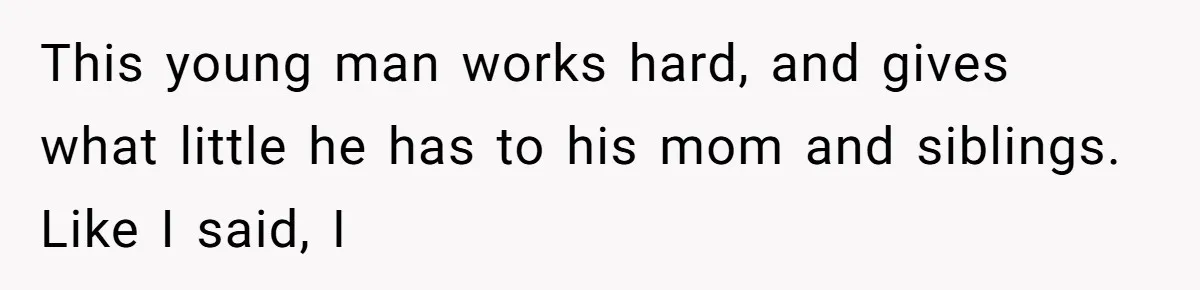 This young man works hard, and gives what little he has to his mom and siblings. Like I said, I