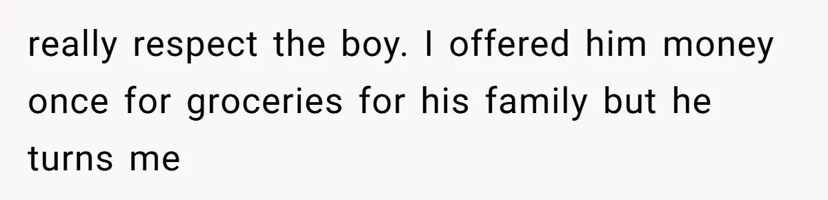 really respect the boy. I offered him money once for groceries for his family but he turns me