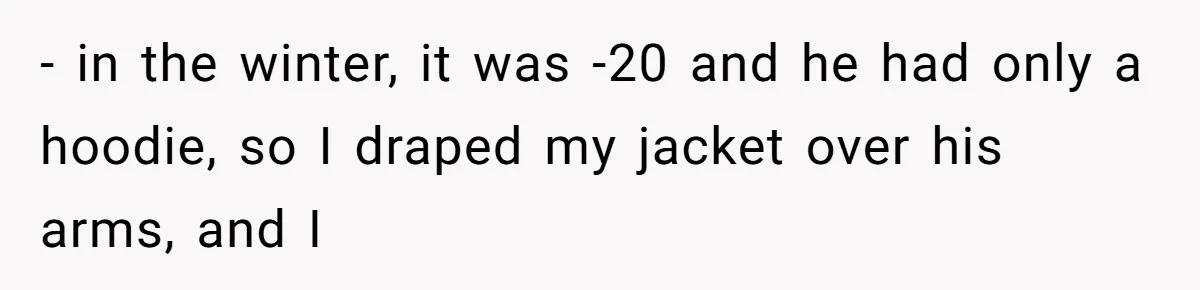 - in the winter, it was -20 and he had only a hoodie, so I draped my jacket over his arms, and I