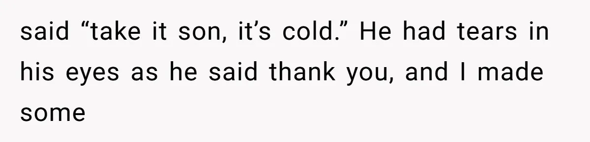 said “take it son, it’s cold.” He had tears in his eyes as he said thank you, and I made some