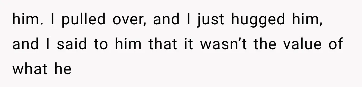 him. I pulled over, and I just hugged him, and I said to him that it wasn’t the value of what he