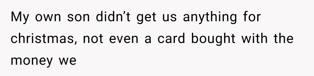 My own son didn’t get us anything for christmas, not even a card bought with the money we