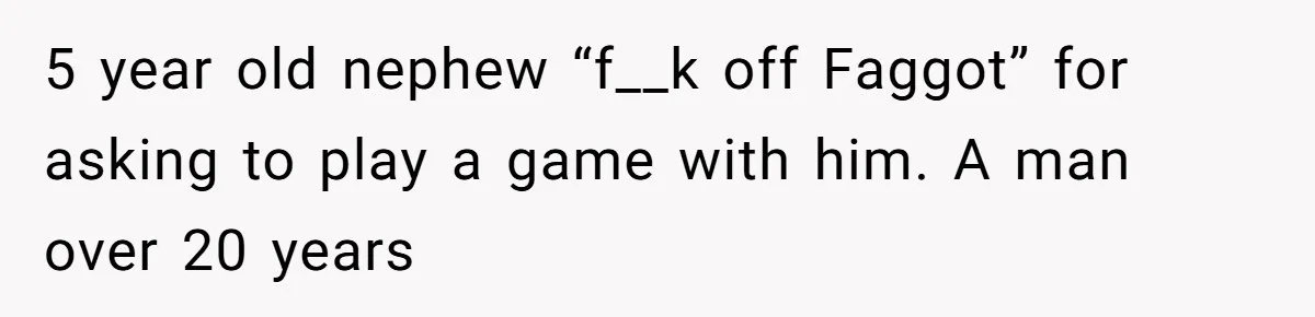 5 year old nephew “f__k off Faggot” for asking to play a game with him. A man over 20 years