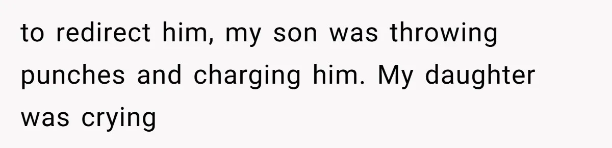 to redirect him, my son was throwing punches and charging him. My daughter was crying