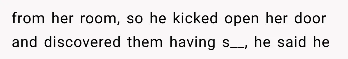 from her room, so he kicked open her door and discovered them having s__, he said he
