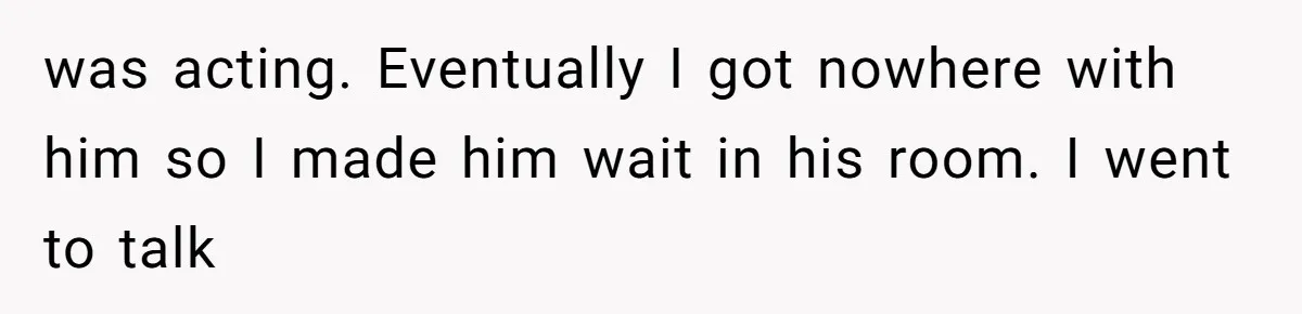 was acting. Eventually I got nowhere with him so I made him wait in his room. I went to talk