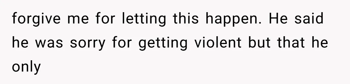 forgive me for letting this happen. He said he was sorry for getting violent but that he only