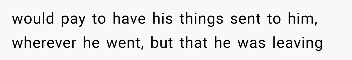 would pay to have his things sent to him, wherever he went, but that he was leaving