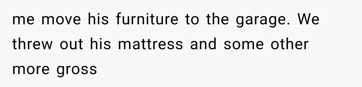 me move his furniture to the garage. We threw out his mattress and some other more gross