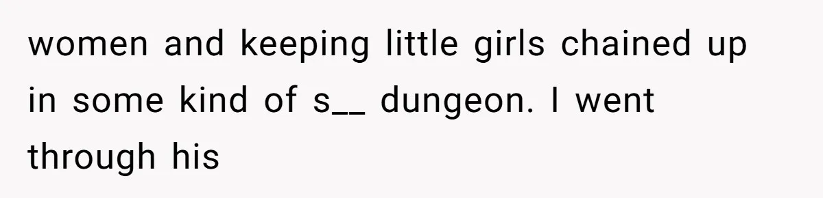 women and keeping little girls chained up in some kind of s__ dungeon. I went through his