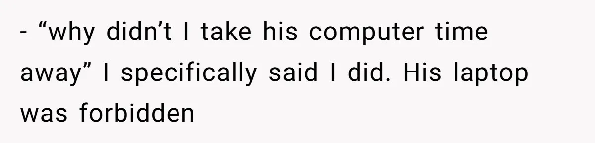 - “why didn’t I take his computer time away” I specifically said I did. His laptop was forbidden