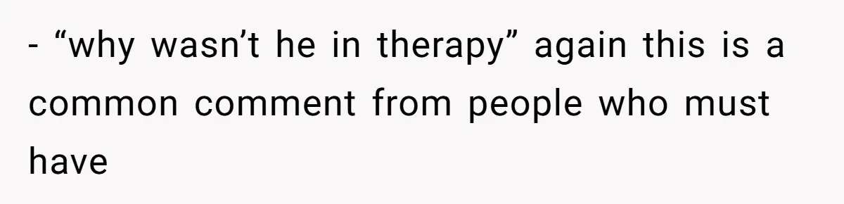 - “why wasn’t he in therapy” again this is a common comment from people who must have