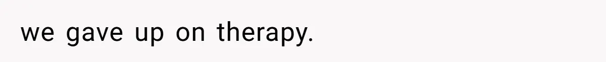 we gave up on therapy.