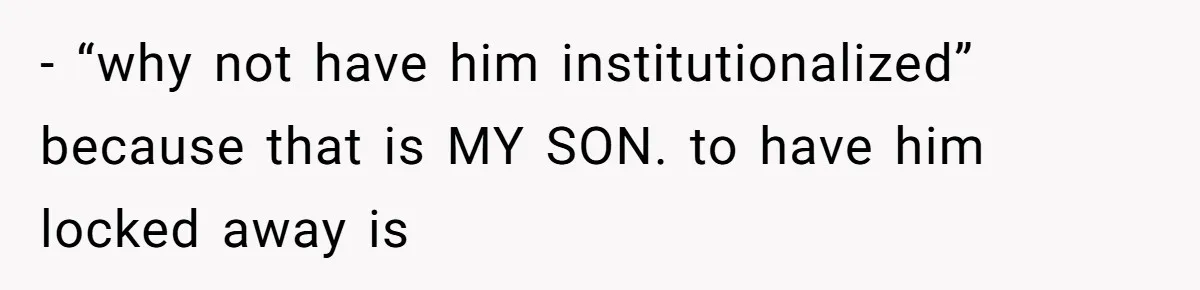 - “why not have him institutionalized” because that is MY SON. to have him locked away is
