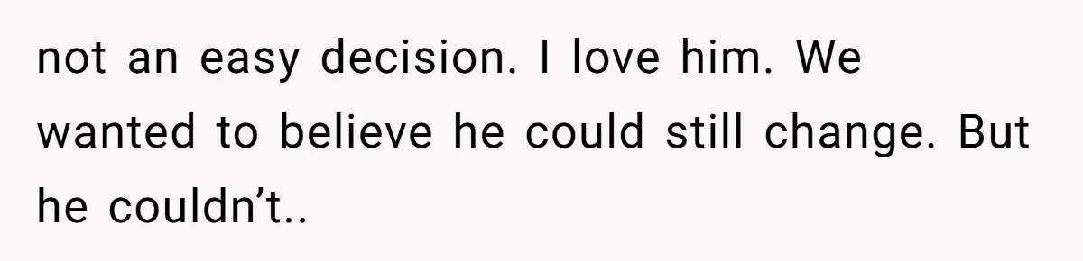 not an easy decision. I love him. We wanted to believe he could still change. But he couldn’t..